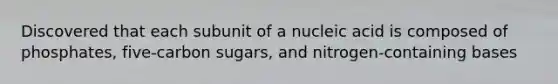 Discovered that each subunit of a nucleic acid is composed of phosphates, five-carbon sugars, and nitrogen-containing bases