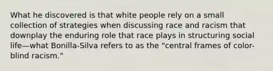 What he discovered is that white people rely on a small collection of strategies when discussing race and racism that downplay the enduring role that race plays in structuring social life—what Bonilla-Silva refers to as the "central frames of color-blind racism."