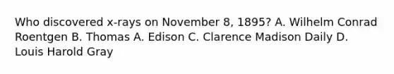 Who discovered x-rays on November 8, 1895? A. Wilhelm Conrad Roentgen B. Thomas A. Edison C. Clarence Madison Daily D. Louis Harold Gray