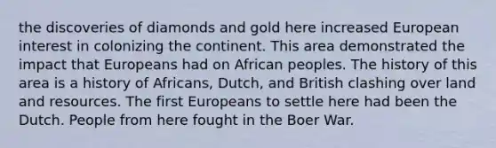 the discoveries of diamonds and gold here increased European interest in colonizing the continent. This area demonstrated the impact that Europeans had on African peoples. The history of this area is a history of Africans, Dutch, and British clashing over land and resources. The first Europeans to settle here had been the Dutch. People from here fought in the Boer War.