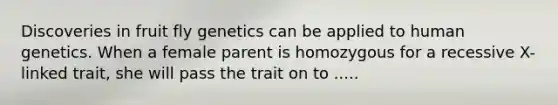 Discoveries in fruit fly genetics can be applied to human genetics. When a female parent is homozygous for a recessive X-linked trait, she will pass the trait on to .....