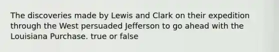 The discoveries made by Lewis and Clark on their expedition through the West persuaded Jefferson to go ahead with the Louisiana Purchase. true or false