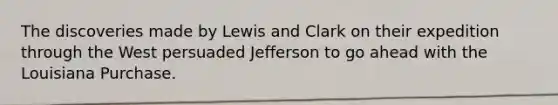 The discoveries made by Lewis and Clark on their expedition through the West persuaded Jefferson to go ahead with the Louisiana Purchase.