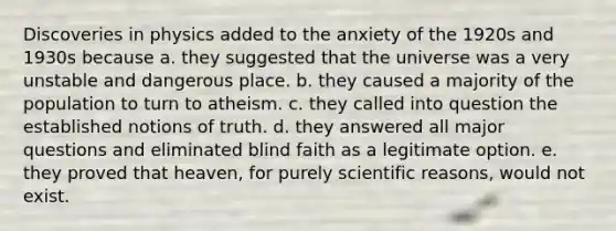 Discoveries in physics added to the anxiety of the 1920s and 1930s because a. they suggested that the universe was a very unstable and dangerous place. b. they caused a majority of the population to turn to atheism. c. they called into question the established notions of truth. d. they answered all major questions and eliminated blind faith as a legitimate option. e. they proved that heaven, for purely scientific reasons, would not exist.