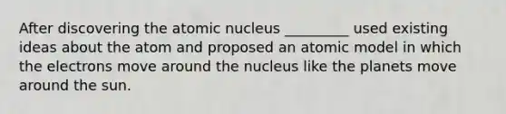 After discovering the atomic nucleus _________ used existing ideas about the atom and proposed an atomic model in which the electrons move around the nucleus like the planets move around the sun.