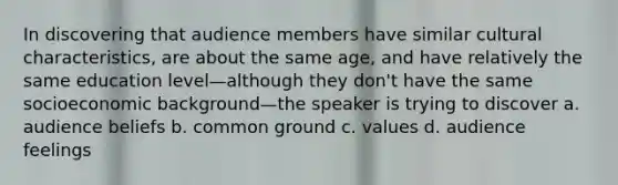 In discovering that audience members have similar cultural characteristics, are about the same age, and have relatively the same education level—although they don't have the same socioeconomic background—the speaker is trying to discover a. audience beliefs b. common ground c. values d. audience feelings