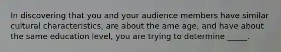 In discovering that you and your audience members have similar cultural characteristics, are about the ame age, and have about the same education level, you are trying to determine _____.