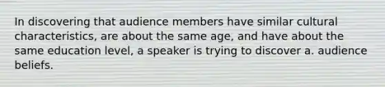 In discovering that audience members have similar cultural characteristics, are about the same age, and have about the same education level, a speaker is trying to discover a. audience beliefs.