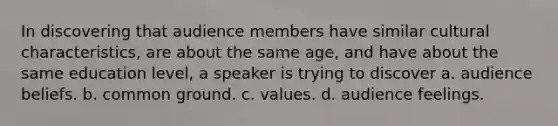 In discovering that audience members have similar cultural characteristics, are about the same age, and have about the same education level, a speaker is trying to discover a. audience beliefs. b. common ground. c. values. d. audience feelings.