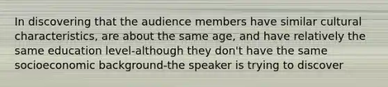 In discovering that the audience members have similar cultural characteristics, are about the same age, and have relatively the same education level-although they don't have the same socioeconomic background-the speaker is trying to discover