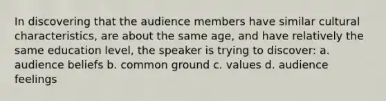 In discovering that the audience members have similar cultural characteristics, are about the same age, and have relatively the same education level, the speaker is trying to discover: a. audience beliefs b. common ground c. values d. audience feelings