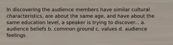 In discovering the audience members have similar cultural characteristics, are about the same age, and have about the same education level, a speaker is trying to discover... a. audience beliefs b. common ground c. values d. audience feelings