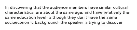 In discovering that the audience members have similar cultural characteristics, are about the same age, and have relatively the same education level--although they don't have the same socioeconomic background--the speaker is trying to discover