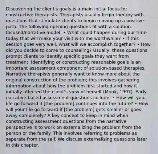 Discovering the client's goals is a main initial focus for constructive therapists. Therapists usually begin therapy with questions that stimulate clients to begin moving up a positive path. The following opening questions fit with a solution-focused/narrative model: • What could happen during our time today that will make your visit with me worthwhile? • If this session goes very well, what will we accomplish together? • How did you decide to come to counseling? Usually, these questions prompt clients to identify specific goals they want from treatment. Identifying or constructing reasonable goals is an important assessment component of solution-based therapies. Narrative therapists generally want to know more about the original construction of the problem; this involves gathering information about how the problem first started and how it initially affected the client's view of herself (Monk, 1997). Early narrative-based assessment questions include: • How will your life go forward if [the problem] continues into the future? • How will your life go forward if [the problem] gets smaller or goes away completely? A key concept to keep in mind when constructing assessment questions from the narrative perspective is to work on externalizing the problem from the person or the family. This involves referring to problems as separate from the self. We discuss externalizing questions later in this chapter.