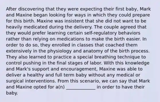 After discovering that they were expecting their first baby, Mark and Maxine began looking for ways in which they could prepare for this birth. Maxine was insistent that she did not want to be heavily medicated during the delivery. The couple agreed that they would prefer learning certain self-regulatory behaviors rather than relying on medications to make the birth easier. In order to do so, they enrolled in classes that coached them extensively in the physiology and anatomy of the birth process. They also learned to practice a special breathing technique to control pushing in the final stages of labor. With this knowledge and Mark's support and encouragement, Maxine was able to deliver a healthy and full term baby without any medical or surgical interventions. From this scenario, we can say that Mark and Maxine opted for a(n) _____________ in order to have their baby.