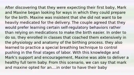 After discovering that they were expecting their first baby, Mark and Maxine began looking for ways in which they could prepare for the birth. Maxine was insistent that she did not want to be heavily medicated for the delivery. The couple agreed that they would prefer learning certain self-regulatory behaviors rather than relying on medications to make the birth easier. In order to do so, they enrolled in classes that coached them extensively in the physiology and anatomy of the birthing process. they also learned to practice a special breathing technique to control pushing in the final stages of labor. With this knowledge and Mark's support and encouragement, Maxine was able to deliver a healthy full term baby. From this scenario, we can say that mark and maxine opted for an....in order to have their baby