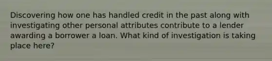 Discovering how one has handled credit in the past along with investigating other personal attributes contribute to a lender awarding a borrower a loan. What kind of investigation is taking place here?