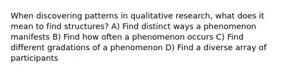 When discovering patterns in qualitative research, what does it mean to find structures? A) Find distinct ways a phenomenon manifests B) Find how often a phenomenon occurs C) Find different gradations of a phenomenon D) Find a diverse array of participants