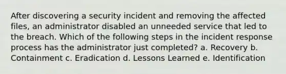 After discovering a security incident and removing the affected files, an administrator disabled an unneeded service that led to the breach. Which of the following steps in the incident response process has the administrator just completed? a. Recovery b. Containment c. Eradication d. Lessons Learned e. Identification