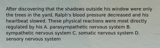 After discovering that the shadows outside his window were only the trees in the yard, Ralph's blood pressure decreased and his heartbeat slowed. These physical reactions were most directly regulated by his A. parasympathetic nervous system B. sympathetic nervous system C. somatic nervous system D. sensory nervous system