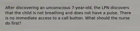 After discovering an unconscious 7-year-old, the LPN discovers that the child is not breathing and does not have a pulse. There is no immediate access to a call button. What should the nurse do first?