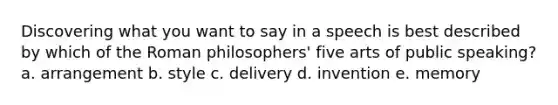 Discovering what you want to say in a speech is best described by which of the Roman philosophers' five arts of public speaking? a. arrangement b. style c. delivery d. invention e. memory