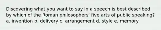 Discovering what you want to say in a speech is best described by which of the Roman philosophers' five arts of public speaking? a. invention b. delivery c. arrangement d. style e. memory