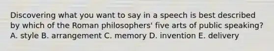 Discovering what you want to say in a speech is best described by which of the Roman philosophers' five arts of public speaking? A. style B. arrangement C. memory D. invention E. delivery