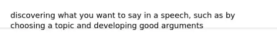 discovering what you want to say in a speech, such as by choosing a topic and developing good arguments