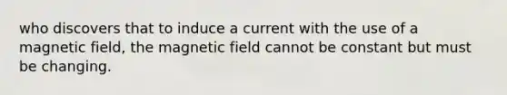 who discovers that to induce a current with the use of a magnetic field, the magnetic field cannot be constant but must be changing.