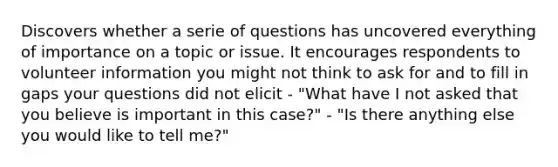 Discovers whether a serie of questions has uncovered everything of importance on a topic or issue. It encourages respondents to volunteer information you might not think to ask for and to fill in gaps your questions did not elicit - "What have I not asked that you believe is important in this case?" - "Is there anything else you would like to tell me?"