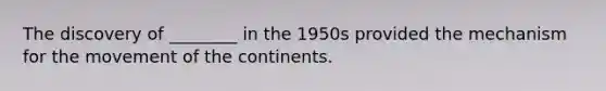 The discovery of ________ in the 1950s provided the mechanism for the movement of the continents.