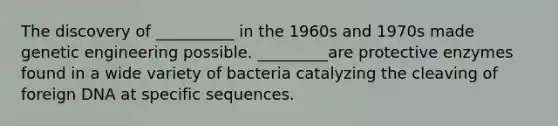 The discovery of __________ in the 1960s and 1970s made genetic engineering possible. _________are protective enzymes found in a wide variety of bacteria catalyzing the cleaving of foreign DNA at specific sequences.