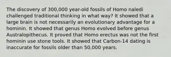 The discovery of 300,000 year-old fossils of Homo naledi challenged traditional thinking in what way? It showed that a large brain is not necessarily an evolutionary advantage for a hominin. It showed that genus Homo evolved before genus Australopithecus. It proved that Homo erectus was not the first hominin use stone tools. It showed that Carbon-14 dating is inaccurate for fossils older than 50,000 years.