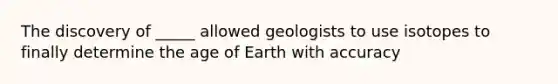 The discovery of _____ allowed geologists to use isotopes to finally determine the age of Earth with accuracy