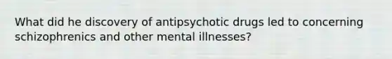 What did he discovery of antipsychotic drugs led to concerning schizophrenics and other mental illnesses?