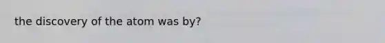 the discovery of the atom was by?