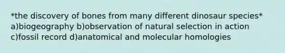 *the discovery of bones from many different dinosaur species* a)biogeography b)observation of natural selection in action c)fossil record d)anatomical and molecular homologies