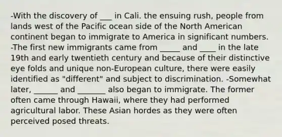 -With the discovery of ___ in Cali. the ensuing rush, people from lands west of the Pacific ocean side of the North American continent began to immigrate to America in significant numbers. -The first new immigrants came from _____ and ____ in the late 19th and early twentieth century and because of their distinctive eye folds and unique non-European culture, there were easily identified as "different" and subject to discrimination. -Somewhat later, ______ and _______ also began to immigrate. The former often came through Hawaii, where they had performed agricultural labor. These Asian hordes as they were often perceived posed threats.