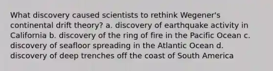 What discovery caused scientists to rethink Wegener's continental drift theory? a. discovery of earthquake activity in California b. discovery of the ring of fire in the Pacific Ocean c. discovery of seafloor spreading in the Atlantic Ocean d. discovery of deep trenches off the coast of South America