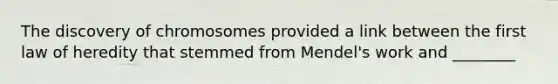 The discovery of chromosomes provided a link between the first law of heredity that stemmed from Mendel's work and ________