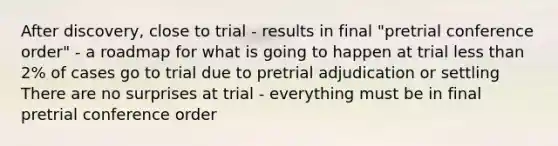 After discovery, close to trial - results in final "pretrial conference order" - a roadmap for what is going to happen at trial less than 2% of cases go to trial due to pretrial adjudication or settling There are no surprises at trial - everything must be in final pretrial conference order