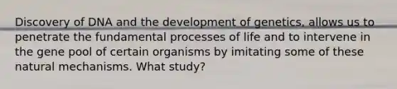 Discovery of DNA and the development of genetics, allows us to penetrate the fundamental processes of life and to intervene in the gene pool of certain organisms by imitating some of these natural mechanisms. What study?