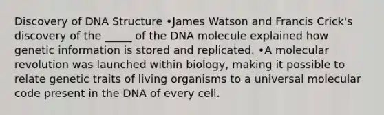 Discovery of DNA Structure •James Watson and Francis Crick's discovery of the _____ of the DNA molecule explained how genetic information is stored and replicated. •A molecular revolution was launched within biology, making it possible to relate genetic traits of living organisms to a universal molecular code present in the DNA of every cell.