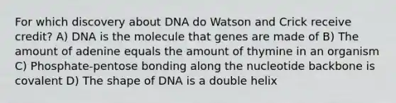 For which discovery about DNA do Watson and Crick receive credit? A) DNA is the molecule that genes are made of B) The amount of adenine equals the amount of thymine in an organism C) Phosphate-pentose bonding along the nucleotide backbone is covalent D) The shape of DNA is a double helix