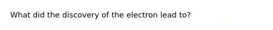 What did the discovery of the electron lead to?