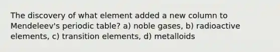 The discovery of what element added a new column to Mendeleev's periodic table? a) noble gases, b) radioactive elements, c) transition elements, d) metalloids