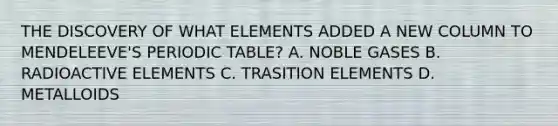 THE DISCOVERY OF WHAT ELEMENTS ADDED A NEW COLUMN TO MENDELEEVE'S PERIODIC TABLE? A. NOBLE GASES B. RADIOACTIVE ELEMENTS C. TRASITION ELEMENTS D. METALLOIDS