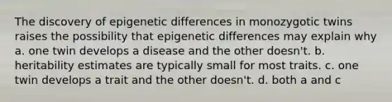 The discovery of epigenetic differences in monozygotic twins raises the possibility that epigenetic differences may explain why a. one twin develops a disease and the other doesn't. b. heritability estimates are typically small for most traits. c. one twin develops a trait and the other doesn't. d. both a and c