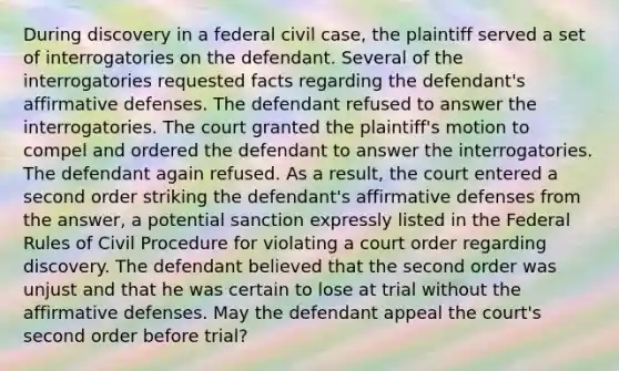 During discovery in a federal civil case, the plaintiff served a set of interrogatories on the defendant. Several of the interrogatories requested facts regarding the defendant's affirmative defenses. The defendant refused to answer the interrogatories. The court granted the plaintiff's motion to compel and ordered the defendant to answer the interrogatories. The defendant again refused. As a result, the court entered a second order striking the defendant's affirmative defenses from the answer, a potential sanction expressly listed in the Federal Rules of Civil Procedure for violating a court order regarding discovery. The defendant believed that the second order was unjust and that he was certain to lose at trial without the affirmative defenses. May the defendant appeal the court's second order before trial?